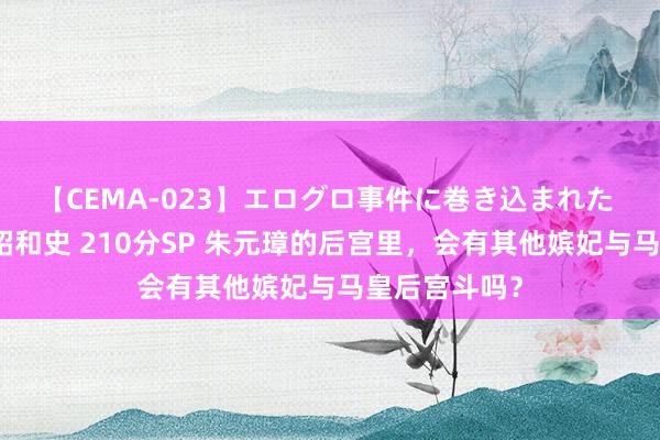 【CEMA-023】エログロ事件に巻き込まれた 人妻たちの昭和史 210分SP 朱元璋的后宫里，会有其他嫔妃与马皇后宫斗吗？