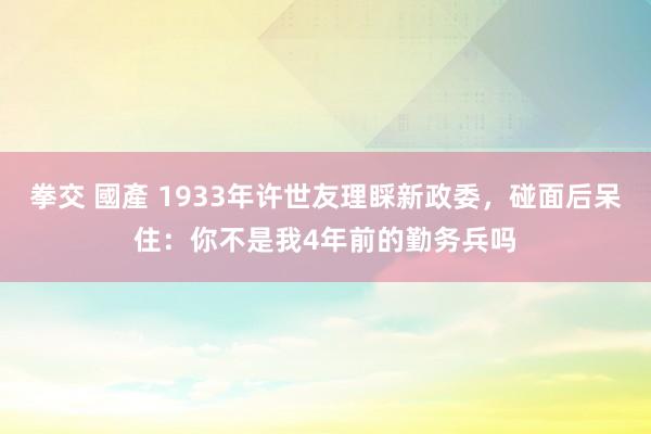 拳交 國產 1933年许世友理睬新政委，碰面后呆住：你不是我4年前的勤务兵吗