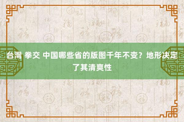 台灣 拳交 中国哪些省的版图千年不变？地形决定了其清爽性