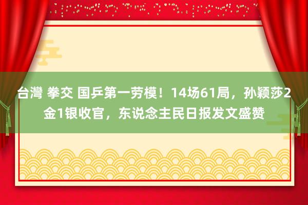 台灣 拳交 国乒第一劳模！14场61局，孙颖莎2金1银收官，东说念主民日报发文盛赞