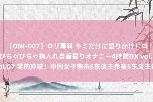 【ONI-007】ロリ専科 キミだけに語りかけ！ロリっ娘20人！オマ●コぴちゃぴちゃ指入れ自画撮りオナニー4時間DX vol.07 零的冲破！中国女子拳击6东谈主参赛5东谈主进决赛 3金2银收官