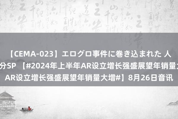 【CEMA-023】エログロ事件に巻き込まれた 人妻たちの昭和史 210分SP 【#2024年上半年AR设立增长强盛展望年销量大增#】8月26日音讯