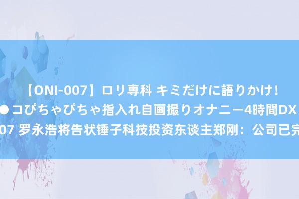 【ONI-007】ロリ専科 キミだけに語りかけ！ロリっ娘20人！オマ●コぴちゃぴちゃ指入れ自画撮りオナニー4時間DX vol.07 罗永浩将告状锤子科技投资东谈主郑刚：公司已完成关系凭据和材料的取证