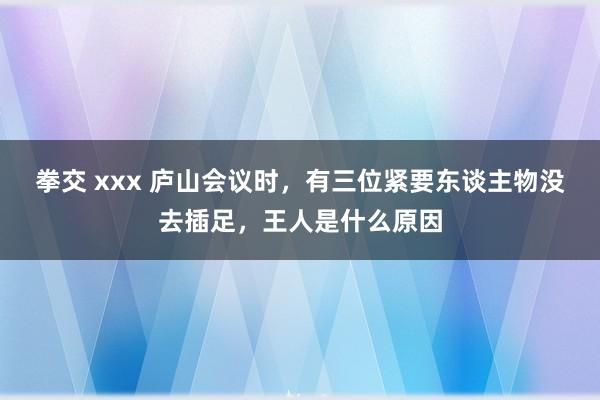 拳交 xxx 庐山会议时，有三位紧要东谈主物没去插足，王人是什么原因