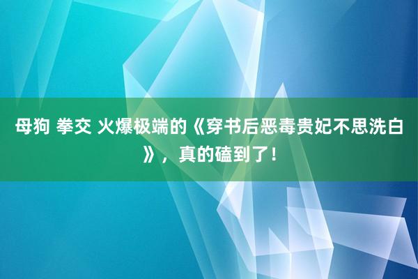 母狗 拳交 火爆极端的《穿书后恶毒贵妃不思洗白》，真的磕到了！