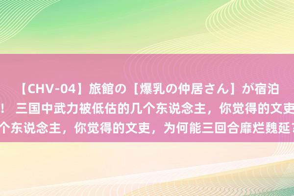 【CHV-04】旅館の［爆乳の仲居さん］が宿泊客に輪姦されナマ中出し！ 三国中武力被低估的几个东说念主，你觉得的文吏，为何能三回合靡烂魏延？