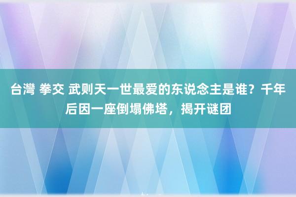 台灣 拳交 武则天一世最爱的东说念主是谁？千年后因一座倒塌佛塔，揭开谜团