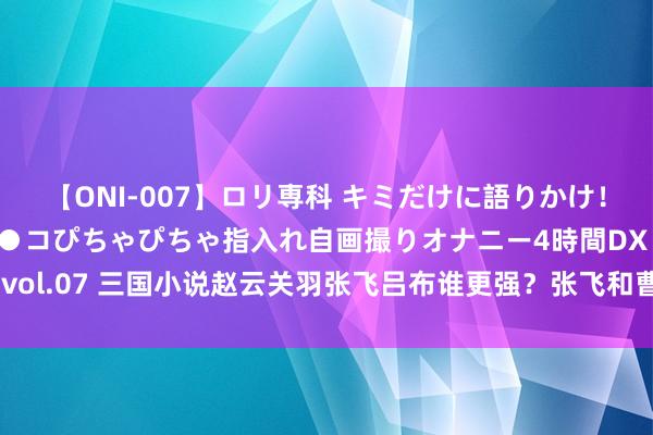 【ONI-007】ロリ専科 キミだけに語りかけ！ロリっ娘20人！オマ●コぴちゃぴちゃ指入れ自画撮りオナニー4時間DX vol.07 三国小说赵云关羽张飞吕布谁更强？张飞和曹操：赵云相对弱许多