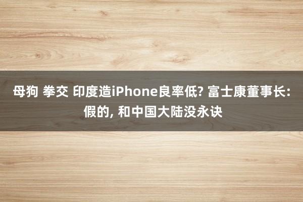 母狗 拳交 印度造iPhone良率低? 富士康董事长: 假的, 和中国大陆没永诀