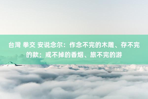 台灣 拳交 安说念尔：作念不完的木雕、存不完的款；戒不掉的香烟、旅不完的游