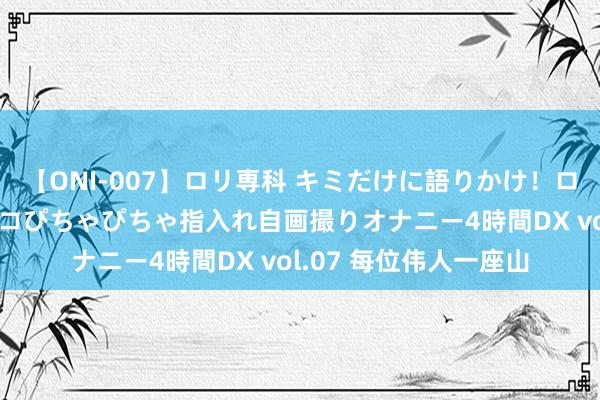 【ONI-007】ロリ専科 キミだけに語りかけ！ロリっ娘20人！オマ●コぴちゃぴちゃ指入れ自画撮りオナニー4時間DX vol.07 每位伟人一座山