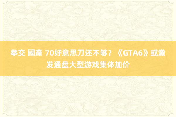 拳交 國產 70好意思刀还不够？《GTA6》或激发通盘大型游戏集体加价